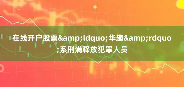 在线开户股票&ldquo;华趣&rdquo;系刑满释放犯罪人员