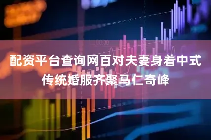 配资平台查询网百对夫妻身着中式传统婚服齐聚马仁奇峰