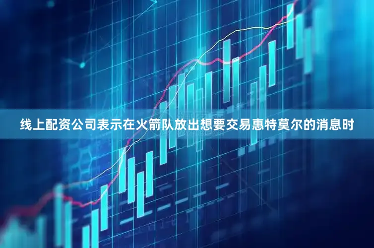 线上配资公司表示在火箭队放出想要交易惠特莫尔的消息时