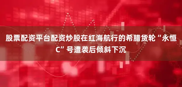 股票配资平台配资炒股在红海航行的希腊货轮“永恒C”号遭袭后倾斜下沉