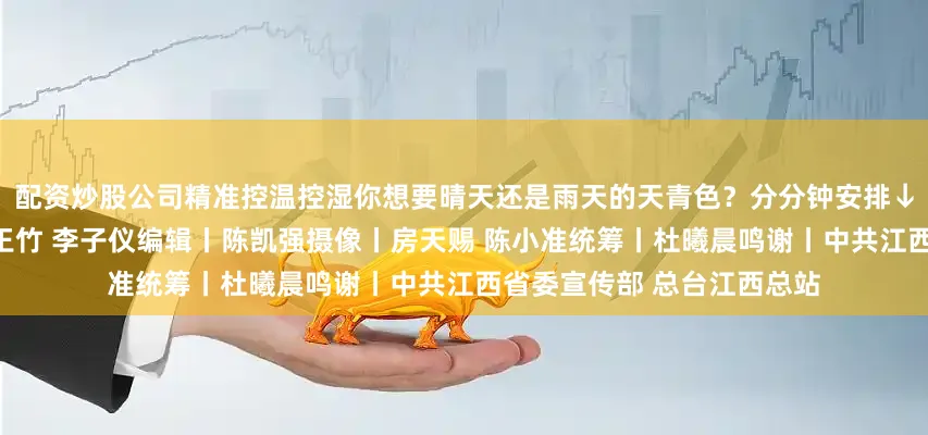 配资炒股公司精准控温控湿你想要晴天还是雨天的天青色？分分钟安排↓↓↓制片人丨王竹记者丨王竹 李子仪编辑丨陈凯强摄像丨房天赐 陈小准统筹丨杜曦晨鸣谢丨中共江西省委宣传部 总台江西总站