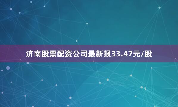济南股票配资公司最新报33.47元/股