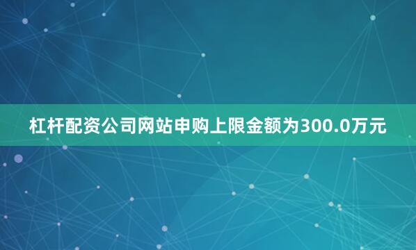 杠杆配资公司网站申购上限金额为300.0万元