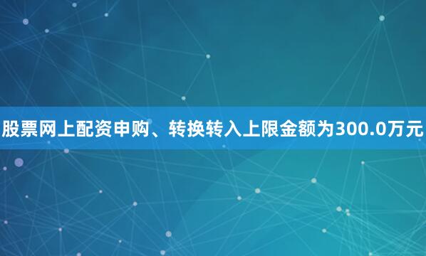 股票网上配资申购、转换转入上限金额为300.0万元