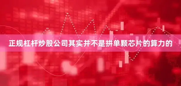 正规杠杆炒股公司其实并不是拼单颗芯片的算力的