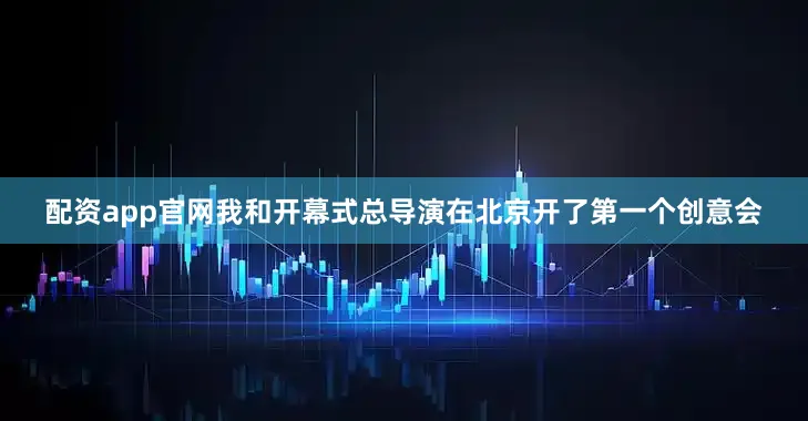 配资app官网我和开幕式总导演在北京开了第一个创意会