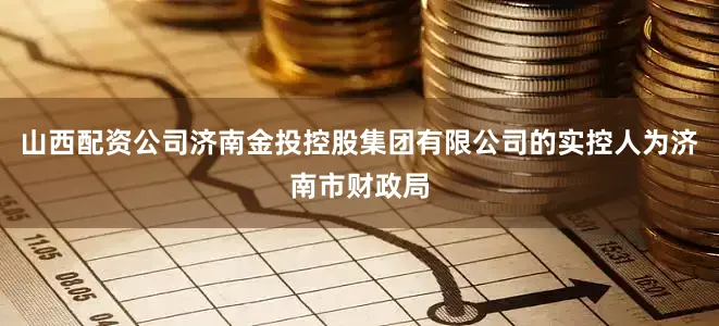 山西配资公司济南金投控股集团有限公司的实控人为济南市财政局