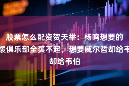 股票怎么配资贺天举：杨鸣想要的外援俱乐部全买不起，想要威尔哲却给韦伯