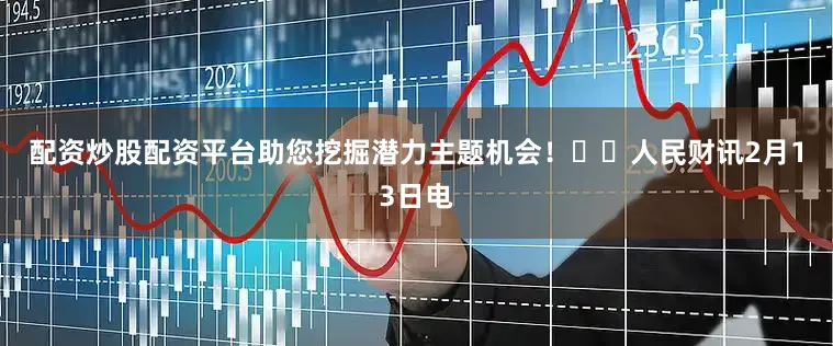 配资炒股配资平台助您挖掘潜力主题机会! 人民财讯2月13日电